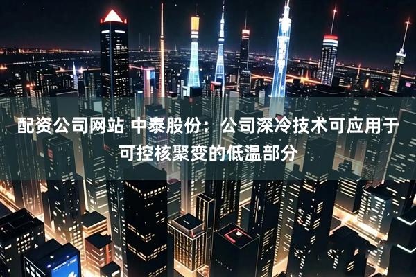 配资公司网站 中泰股份：公司深冷技术可应用于可控核聚变的低温部分