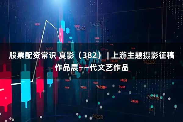 股票配资常识 夏影（382） | 上游主题摄影征稿作品展——代文艺作品