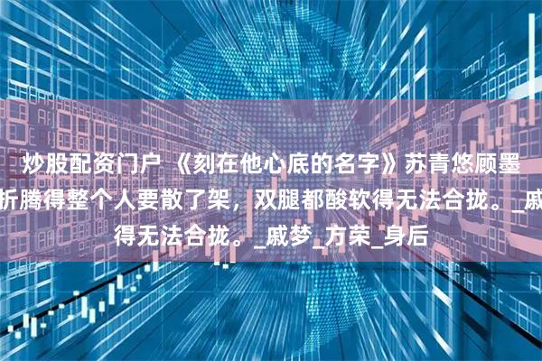 炒股配资门户 《刻在他心底的名字》苏青悠顾墨烨小说：她被折腾得整个人要散了架，双腿都酸软得无法合拢。_戚梦_方荣_身后